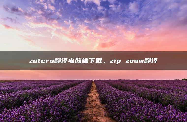 zotero翻译电脑端下载，zip zoom翻译