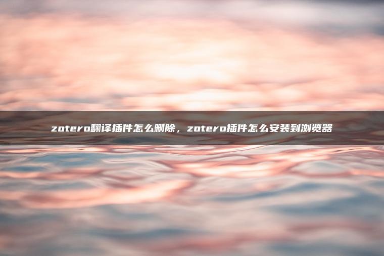 zotero翻译插件怎么删除，zotero插件怎么安装到浏览器