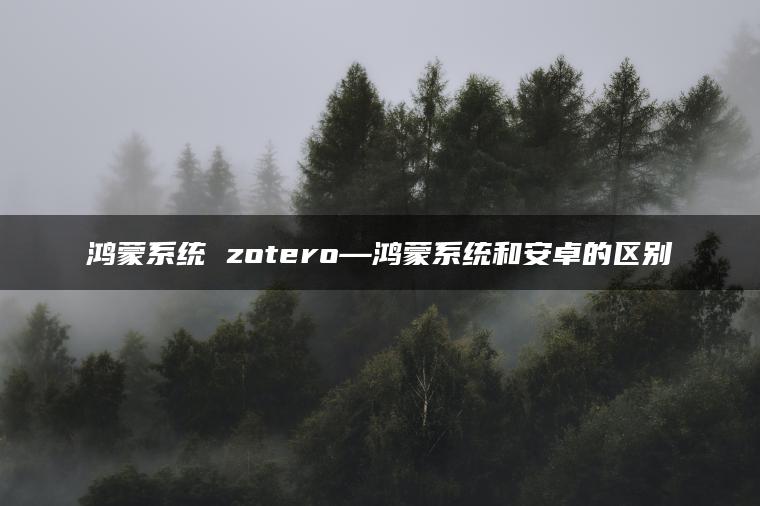 鸿蒙系统 zotero—鸿蒙系统和安卓的区别