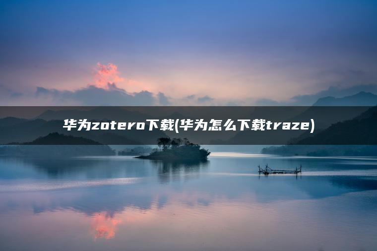 华为zotero下载(华为怎么下载traze)