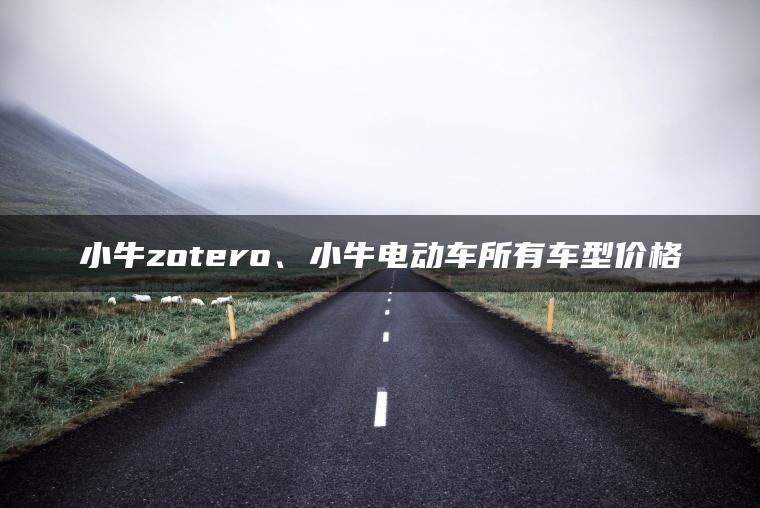 小牛zotero、小牛电动车所有车型价格