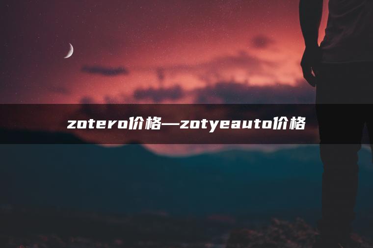 zotero价格—zotyeauto价格